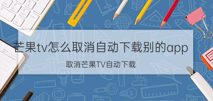 芒果tv怎么取消自动下载别的app 取消芒果TV自动下载